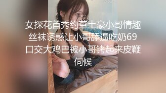 女探花首秀约草土豪小哥情趣丝袜诱惑让小哥舔逼吃奶69口交大鸡巴被小哥铐起来皮鞭伺候