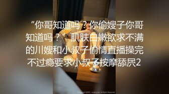 “你哥知道吗？你偷嫂子你哥知道吗？”肌肤白嫩欲求不满的川嫂和小叔子偷情直播操完不过瘾要求小叔子按摩舔屄2