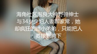 海角社区泡良大神野兽绅士 与34岁少妇人妻聊家常，她却疯狂的蹭小弟弟，只能把人妻按到胯下