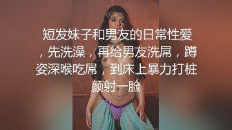  短发妹子和男友的日常性爱，先洗澡，再给男友洗屌，蹲姿深喉吃屌，到床上暴力打桩颜射一脸