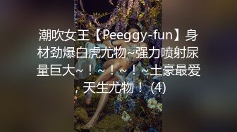 潮吹女王【Peeggy-fun】身材劲爆白虎尤物~强力喷射尿量巨大~！~！~！~土豪最爱，天生尤物！ (4)