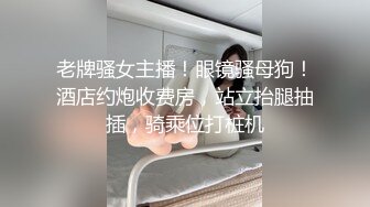 老牌骚女主播！眼镜骚母狗！酒店约炮收费房，站立抬腿抽插，骑乘位打桩机