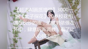 【超清AI画质增强】3000一炮【太子探花】20岁校花相遇在长沙的夜，油腻男依偎在怀中，肆意玩弄调教，看了让人心碎不已