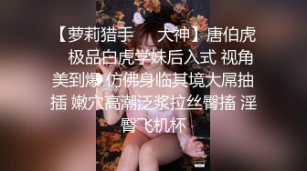 【萝莉猎手❤️大神】唐伯虎✿ 极品白虎学妹后入式 视角美到爆 仿佛身临其境大屌抽插 嫩穴高潮泛浆拉丝臀搐 淫臀飞机杯