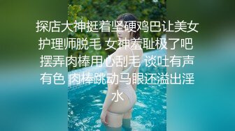 探店大神挺着坚硬鸡巴让美女护理师脱毛 女神羞耻极了吧 摆弄肉棒用心刮毛 谈吐有声有色 肉棒跳动马眼还溢出淫水