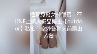 ⚫️⚫️绝顶身材女神泄密，在LINE上爆火极品博主【outdoor】私拍，室外各种人前露出紫薇