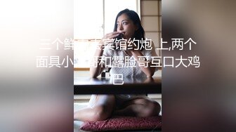 三个鲜肉去宾馆约炮 上,两个面具小哥哥和露脸哥互口大鸡巴