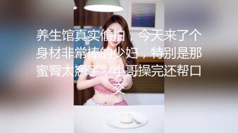 养生馆真实偷拍，今天来了个身材非常棒的少妇，特别是那蜜臀太翘了，小哥操完还帮口交