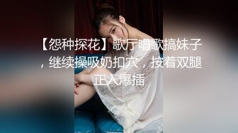 【怨种探花】歌厅唱歌搞妹子，继续操吸奶扣穴，按着双腿正入爆插