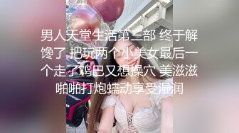 男人天堂生活第三部 终于解馋了 把玩两个小美女最后一个走了鸡巴又想操穴 美滋滋啪啪打炮蠕动享受湿润