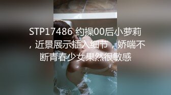 STP17486 约操00后小萝莉，近景展示插入细节，娇喘不断青春少女果然很敏感