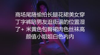 商场尾随偷拍长腿花裙美女穿丁字裤陪男友逛街逼的位置湿了+ 米黄色包臀裙肉色丝袜高颜值小姐姐白色内内