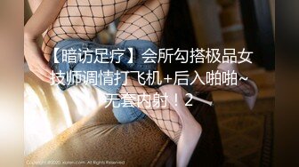 【暗访足疗】会所勾搭极品女技师调情打飞机+后入啪啪~无套内射！2