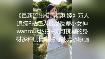 《最新流出极品福利姬》万人追踪P站红人极品反差小女神wanrous私拍~无可挑剔的身材多种剧情啪啪野战无水原画