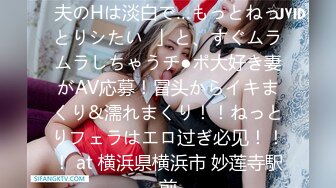 【ヤりたがり発情ワイフ】「夫のHは淡白で…もっとねっとりシたい♪」と、すぐムラムラしちゃうチ●ポ大好き妻がAV応募！冒头からイキまくり&濡れまくり！！ねっとりフェラはエロ过ぎ必见！！！ at 横浜県横浜市 妙莲寺駅前