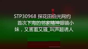 STP30968 探花田伯光网约❤️首次下海的邻家精神眼镜小妹，又害羞又骚_叫声超诱人