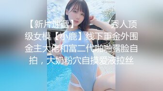 【新片速遞】   ⚫️⚫️秀人顶级女模【小鹿】线下重金外围金主大佬和富二代啪啪露脸自拍，大奶粉穴自摸爱液拉丝