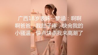  广西18岁表妹--梦涵：啊啊啊爸爸，我肚子疼，快肏我的小骚逼，快点快点我来高潮了