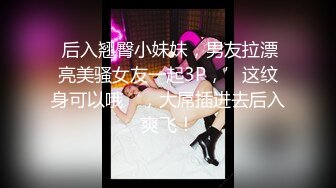  后入翘臀小妹妹，男友拉漂亮美骚女友一起3P，’这纹身可以哦‘，大屌插进去后入爽飞！