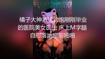  橘子大神酒店约炮刚刚毕业的医院美女医生 床上M字腿自慰落地窗前啪啪