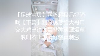 【足球宝贝】露脸超极品好骚啊【下篇】制服诱惑给大哥口交大鸡巴让大哥各种蹂躏爆草浪叫不止表情好骚真刺激