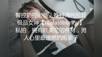 臀控奶控必备！推特清纯脸超极品女神【realassbunny】私拍，拥有欧美范的身材，男人心里最理想的炮架子