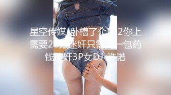 星空传媒-卧槽了个DJ2你上需要20万迷奸只需要一包药钱迷奸3P女DJ-许诺