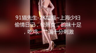 91猫先生-2K增强~上海少妇偷情日记，轻熟女，韵味十足，吃鸡、艹逼十分刺激