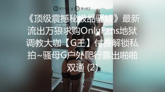 《顶级震撼秘极品骚婊》最新流出万狼求购OnlyFans地狱调教大咖【G王】付费解锁私拍~骚母G户外爬行露出啪啪双通 (2)