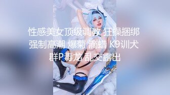 性感美女顶级调教 狂操捆绑 强制高潮 爆菊 滴蜡 K9训犬 群P毒龙 乱交露出