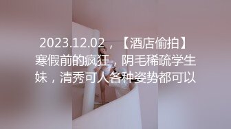 2023.12.02，【酒店偷拍】寒假前的疯狂，阴毛稀疏学生妹，清秀可人各种姿势都可以