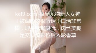 kcf9.com-极品尤物新人女神！被调教的很听话！口活非常棒，埋头深喉吸吮，肉丝美腿足交，骑乘位后入轮番草