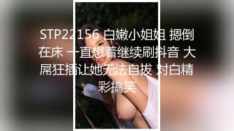 STP22156 白嫩小姐姐 摁倒在床 一直想着继续刷抖音 大屌狂插让她无法自拔 对白精彩搞笑