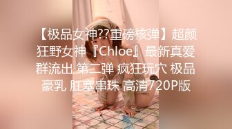 【极品女神??重磅核弹】超颜狂野女神『Chloe』最新真爱群流出 第二弹 疯狂玩穴 极品豪乳 肛塞串珠 高清720P版