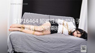 STP16464 短裤性感大奶妹子，跪着口交骑乘抽插猛操