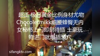   超正 极品黄金比例身材尤物Chocoletmikk细腰蜂臀无内女秘书上门即刻待插 土豪玩物进门就爆插浪穴