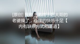 [原创] 我和三弟终于把大哥的老婆操了，心理的快感十足【内有联系方式和渠道】