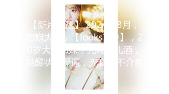 【新片速遞】 2024年8月，约炮大神，【looks199】，20岁大奶嫩妹，先喝点儿酒，微醺状态操逼，无套也不介意