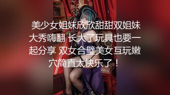  美少女姐妹欣欣甜甜双姐妹大秀嗨翻 长大了玩具也要一起分享 双女合璧美女互玩嫩穴简直太快乐了！