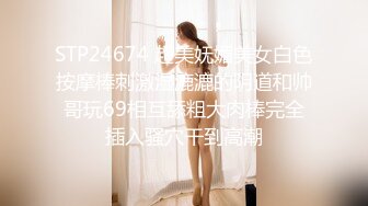 STP24674 超美妩媚美女白色按摩棒刺激湿漉漉的阴道和帅哥玩69相互舔粗大肉棒完全插入骚穴干到高潮