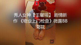 秀人女神【王馨瑶】 剧情新作 《物业上门检查》微露BB菊花