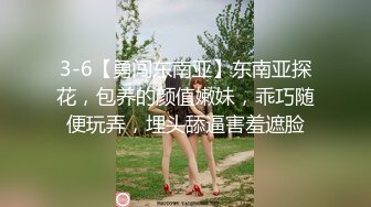 3-6【勇闯东南亚】东南亚探花，包养的颜值嫩妹，乖巧随便玩弄，埋头舔逼害羞遮脸