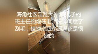 海角社区淫乱大神 和儿子的班主任约炮任老师洗澡同意了刮毛，挂掉以后小逼逼还是很嫩的