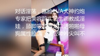 对话淫荡，露脸PUA大神约炮专家把美容院实习生调教成淫娃，舔脚吸顶毒龙口活啪啪母狗属性拉满，哭腔呻吟尖叫不断