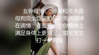 ❤️女神母狗❤️舔脚和圣水是母狗完全臣服的标志先调精神在调情，在爱爱，让你精神上满足身体上更满足，甜宝宝主打一个刺激