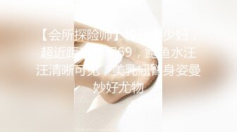 【会所探险师】极品小少妇，超近距离特写69，鲍鱼水汪汪清晰可见，美乳翘臀身姿曼妙好尤物