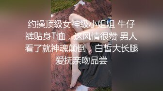 约操顶级女神级小姐姐 牛仔裤贴身T恤，这风情很赞 男人看了就神魂颠倒，白皙大长腿爱抚亲吻品尝