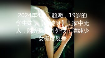 2024年4月，超嫩，19岁的学生妹，【诗诗呀】，家中无人，脱光赚点儿外快，清纯少女极度反差