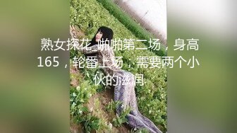  熟女探花_啪啪第二场，身高165，轮番上场，需要两个小伙的滋润