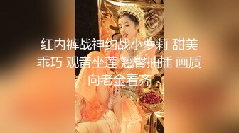 红内裤战神约战小萝莉 甜美乖巧 观音坐莲 翘臀抽插 画质向老金看齐